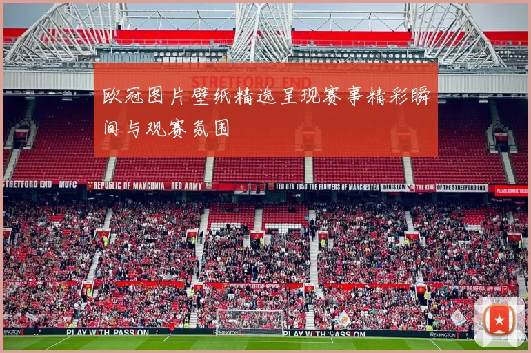 欧冠图片壁纸精选呈现赛事精彩瞬间与观赛氛围