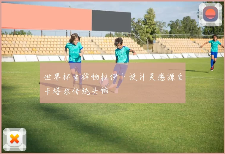 世界杯吉祥物拉伊卜设计灵感源自卡塔尔传统头饰