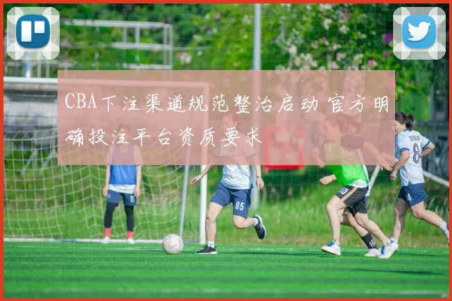 CBA下注渠道规范整治启动 官方明确投注平台资质要求