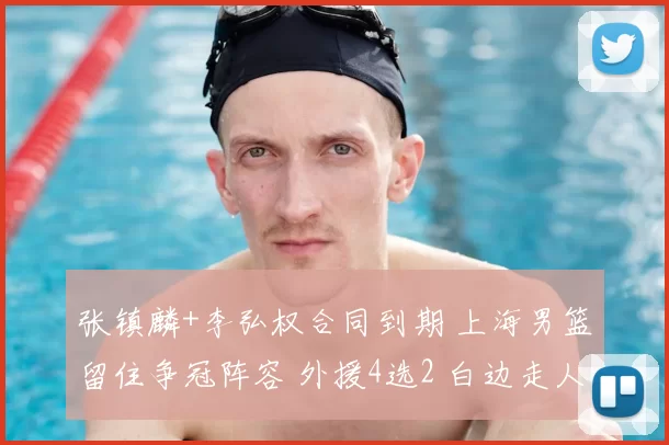 张镇麟+李弘权合同到期 上海男篮留住争冠阵容 外援4选2 白边走人