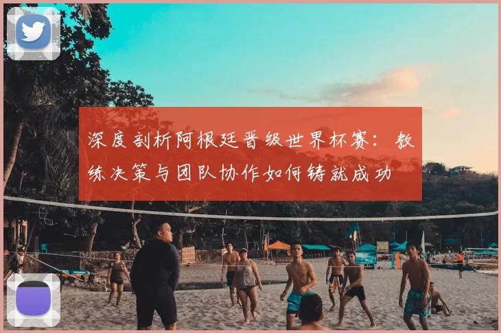 深度剖析阿根廷晋级世界杯赛:教练决策与团队协作如何铸就成功