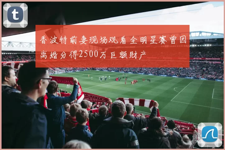 香波特前妻现场观看全明星赛曾因离婚分得2500万巨额财产