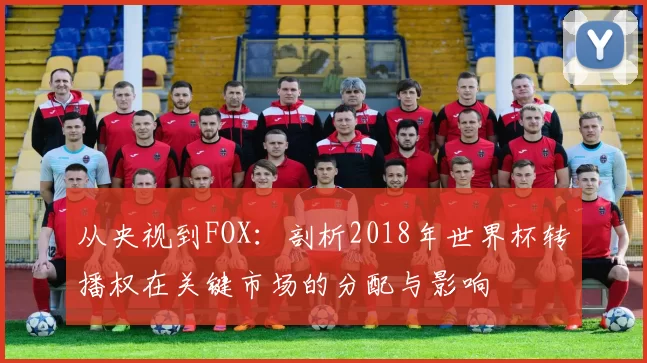 从央视到FOX：剖析2018年世界杯转播权在关键市场的分配与影响