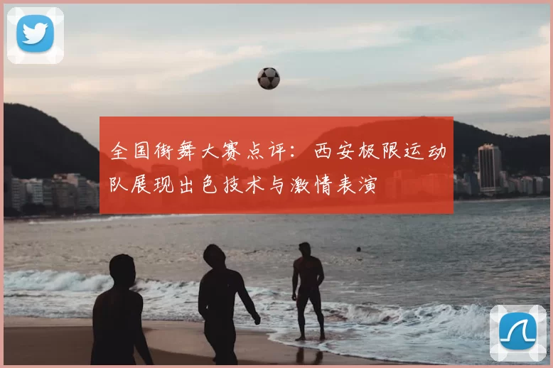 全国街舞大赛点评:西安极限运动队展现出色技术与激情表演