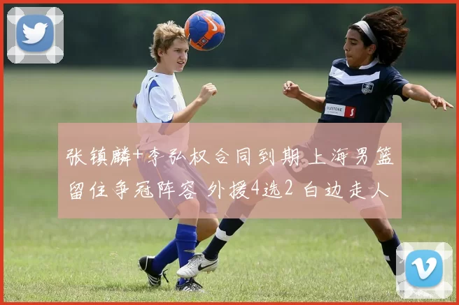 张镇麟+李弘权合同到期 上海男篮留住争冠阵容 外援4选2 白边走人