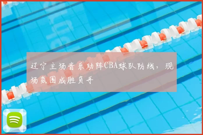 辽宁主场音乐助阵CBA球队防线,现场氛围成胜负手