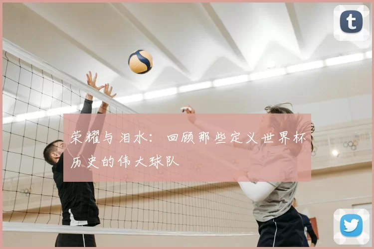 荣耀与泪水:回顾那些定义世界杯历史的伟大球队
