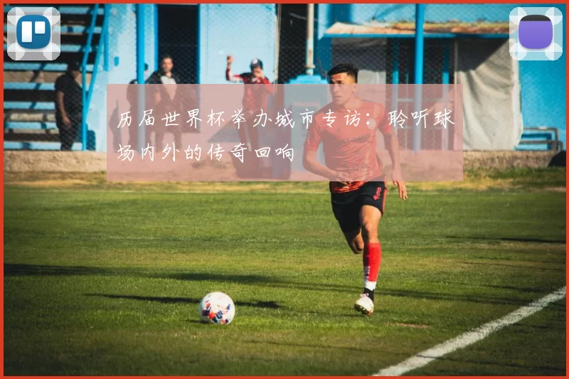 历届世界杯举办城市专访：聆听球场内外的传奇回响