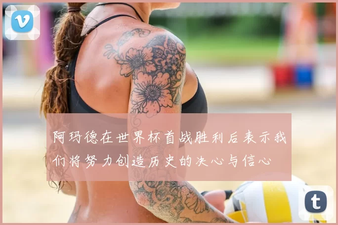 阿玛德在世界杯首战胜利后表示我们将努力创造历史的决心与信心