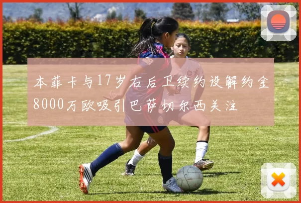 本菲卡与17岁右后卫续约设解约金8000万欧吸引巴萨切尔西关注