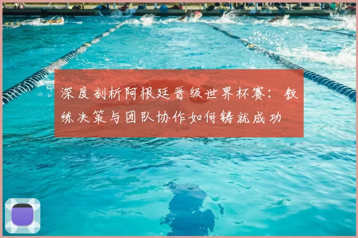 深度剖析阿根廷晋级世界杯赛:教练决策与团队协作如何铸就成功