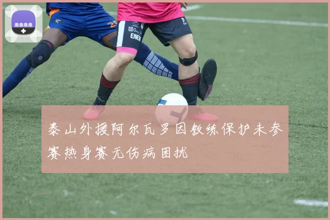 泰山外援阿尔瓦罗因教练保护未参赛热身赛无伤病困扰