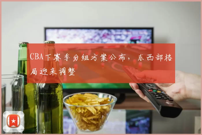 CBA下赛季分组方案公布,东西部格局迎来调整