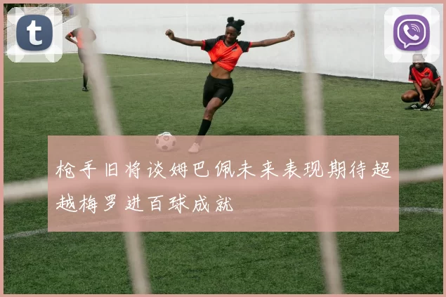 枪手旧将谈姆巴佩未来表现期待超越梅罗进百球成就