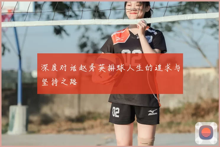 深度对话赵秀英排球人生的追求与坚持之路