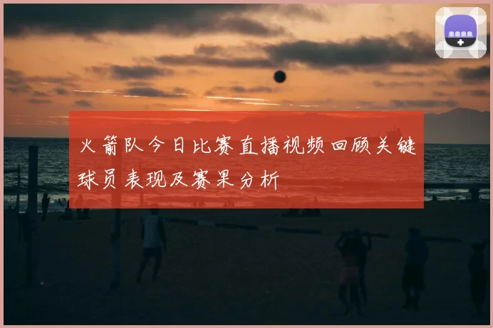 火箭队今日比赛直播视频回顾关键球员表现及赛果分析