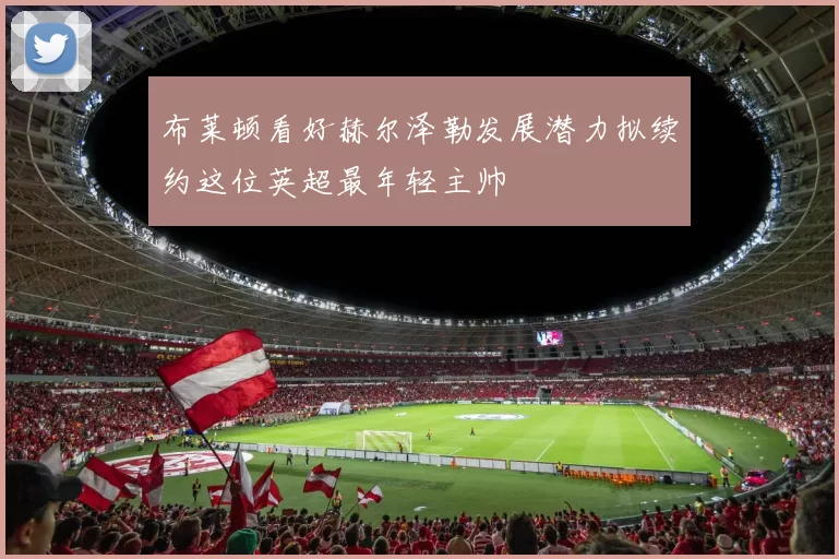 布莱顿看好赫尔泽勒发展潜力拟续约这位英超最年轻主帅