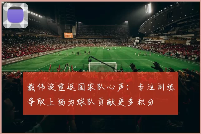 戴伟浚重返国家队心声:专注训练争取上场为球队贡献更多积分